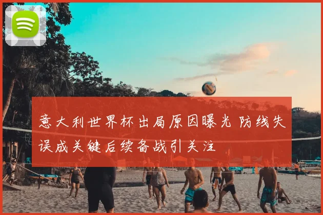 意大利世界杯出局原因曝光 防线失误成关键后续备战引关注