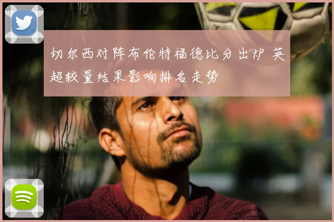 切尔西对阵布伦特福德比分出炉 英超较量结果影响排名走势
