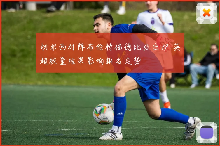 切尔西对阵布伦特福德比分出炉 英超较量结果影响排名走势