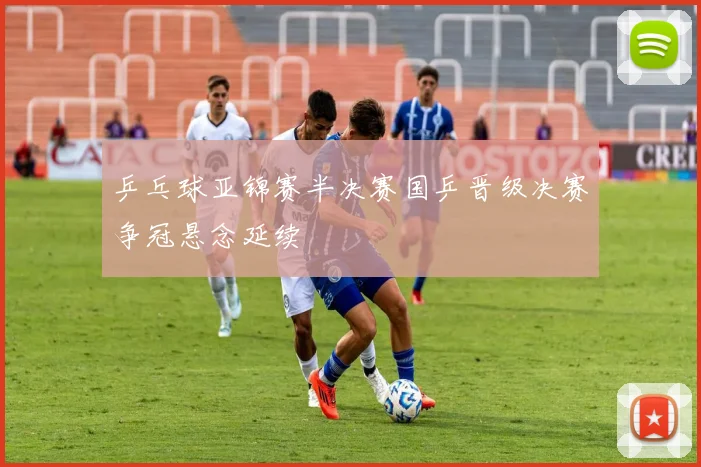 乒乓球亚锦赛半决赛国乒晋级决赛争冠悬念延续