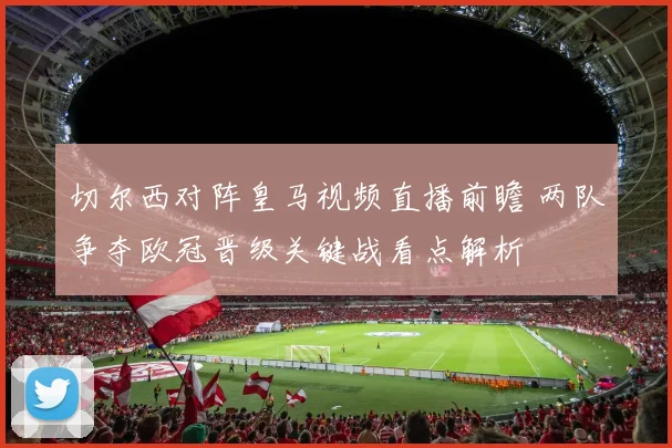 切尔西对阵皇马视频直播前瞻 两队争夺欧冠晋级关键战看点解析